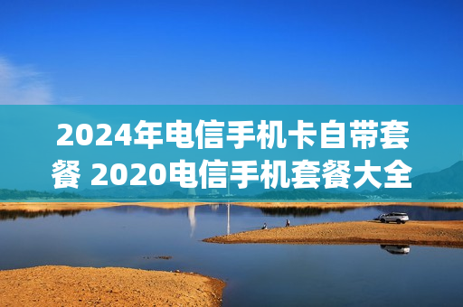 2024年电信手机卡自带套餐 2020电信手机套餐大全4g