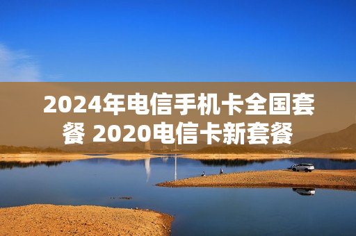 2024年电信手机卡全国套餐 2020电信卡新套餐