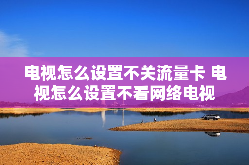 电视怎么设置不关流量卡 电视怎么设置不看网络电视
