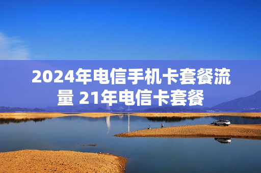 2024年电信手机卡套餐流量 21年电信卡套餐