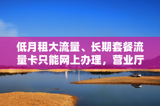 低月租大流量、长期套餐流量卡只能网上办理，营业厅为何不可办理