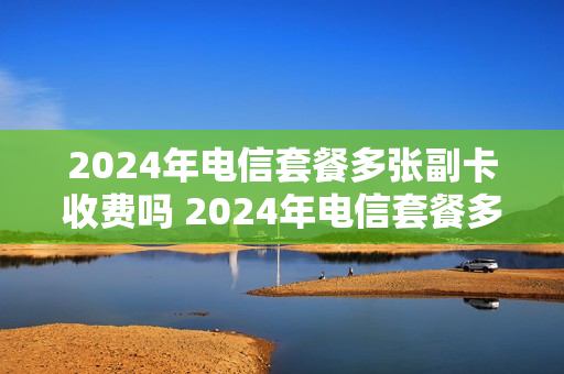 2024年电信套餐多张副卡收费吗 2024年电信套餐多张副卡收费吗是真的吗
