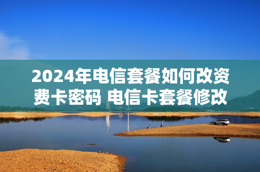 2024年电信套餐如何改资费卡密码 电信卡套餐修改