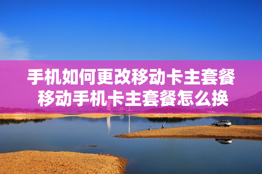 手机如何更改移动卡主套餐 移动手机卡主套餐怎么换