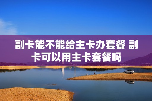 副卡能不能给主卡办套餐 副卡可以用主卡套餐吗