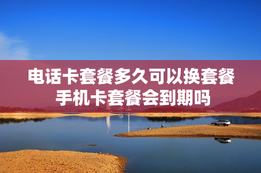 电话卡套餐多久可以换套餐 手机卡套餐会到期吗