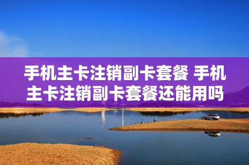 手机主卡注销副卡套餐 手机主卡注销副卡套餐还能用吗