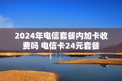 2024年电信套餐内加卡收费吗 电信卡24元套餐