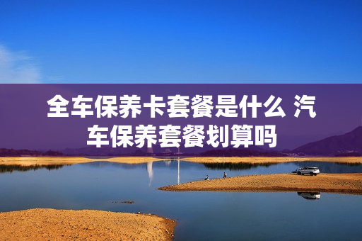 全车保养卡套餐是什么 汽车保养套餐划算吗