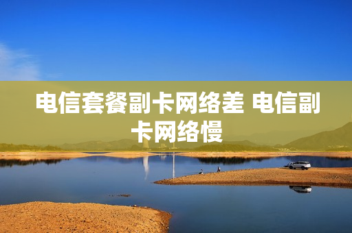 电信套餐副卡网络差 电信副卡网络慢