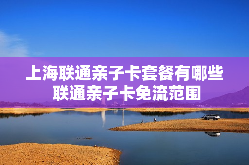 上海联通亲子卡套餐有哪些 联通亲子卡免流范围