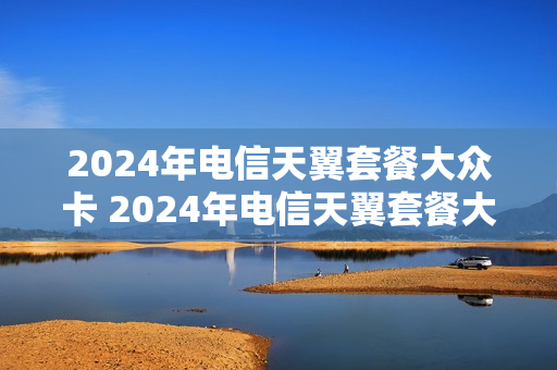 2024年电信天翼套餐大众卡 2024年电信天翼套餐大众卡多少钱