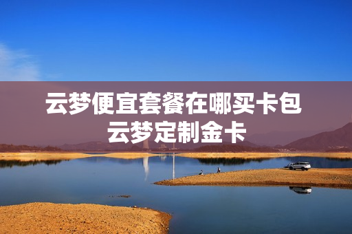 云梦便宜套餐在哪买卡包 云梦定制金卡