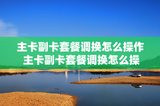 主卡副卡套餐调换怎么操作 主卡副卡套餐调换怎么操作手机