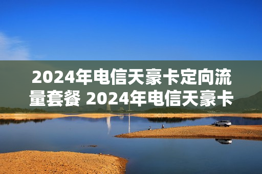 2024年电信天豪卡定向流量套餐 2024年电信天豪卡定向流量套餐多少钱