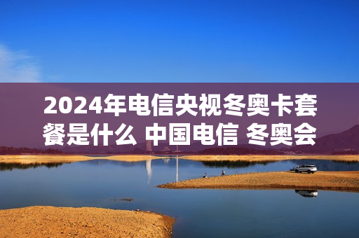 2024年电信央视冬奥卡套餐是什么 中国电信 冬奥会