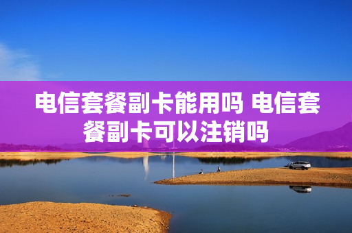 电信套餐副卡能用吗 电信套餐副卡可以注销吗