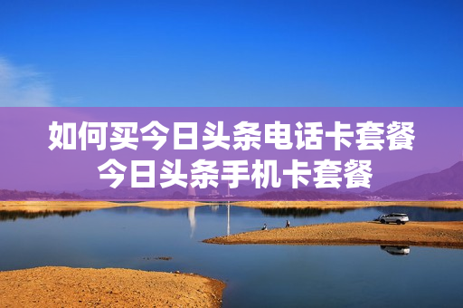如何买今日头条电话卡套餐 今日头条手机卡套餐