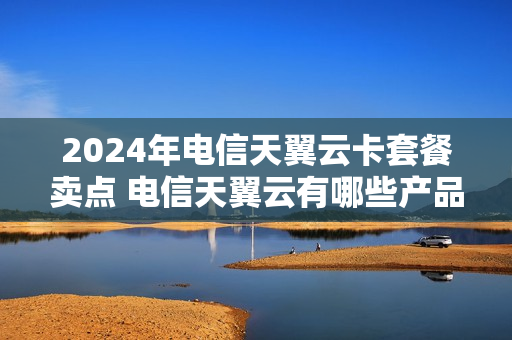 2024年电信天翼云卡套餐卖点 电信天翼云有哪些产品
