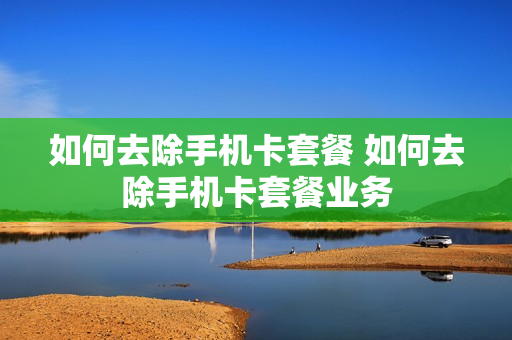 如何去除手机卡套餐 如何去除手机卡套餐业务