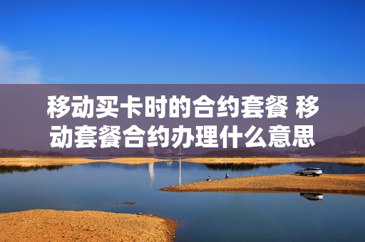 移动买卡时的合约套餐 移动套餐合约办理什么意思