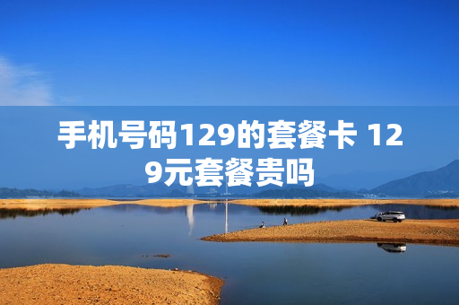手机号码129的套餐卡 129元套餐贵吗