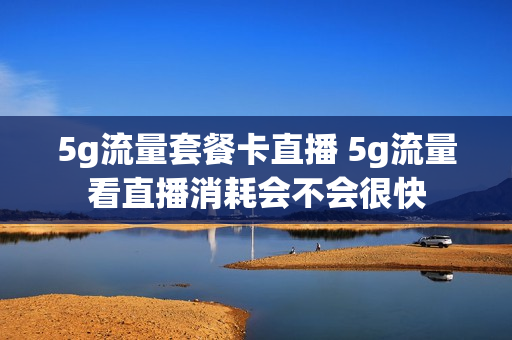 5g流量套餐卡直播 5g流量看直播消耗会不会很快