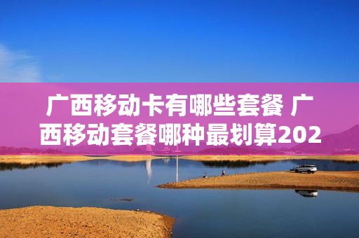 广西移动卡有哪些套餐 广西移动套餐哪种最划算2020