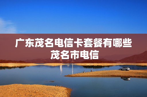 广东茂名电信卡套餐有哪些 茂名市电信