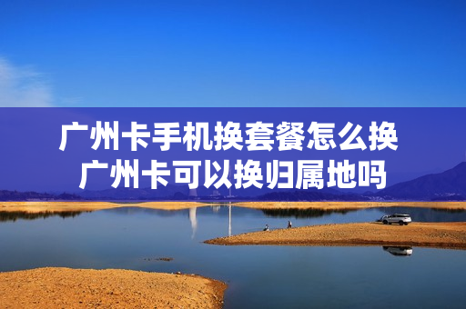 广州卡手机换套餐怎么换 广州卡可以换归属地吗