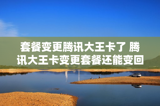 套餐变更腾讯大王卡了 腾讯大王卡变更套餐还能变回来吗