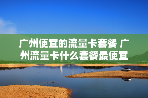 广州便宜的流量卡套餐 广州流量卡什么套餐最便宜