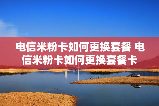 电信米粉卡如何更换套餐 电信米粉卡如何更换套餐卡