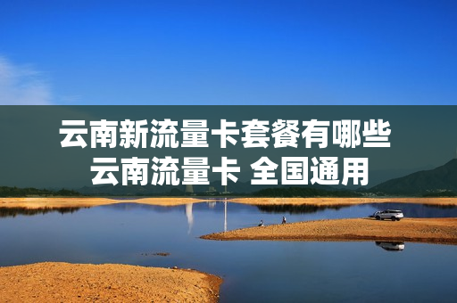云南新流量卡套餐有哪些 云南流量卡 全国通用