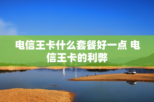 电信王卡什么套餐好一点 电信王卡的利弊