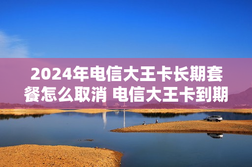 2024年电信大王卡长期套餐怎么取消 电信大王卡到期怎么续约