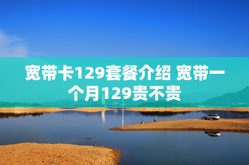 宽带卡129套餐介绍 宽带一个月129贵不贵