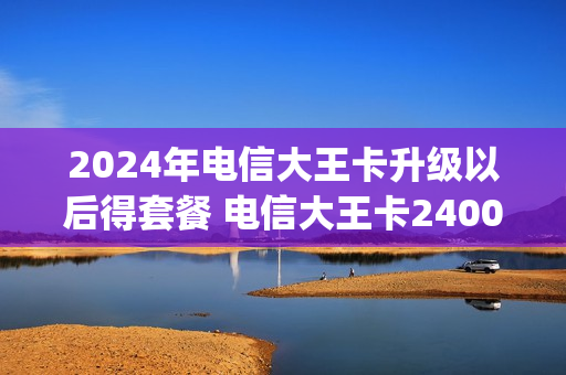 2024年电信大王卡升级以后得套餐 电信大王卡2400g