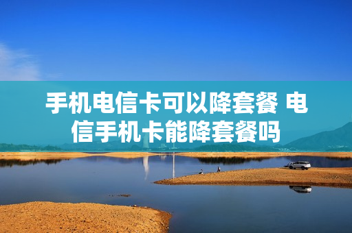 手机电信卡可以降套餐 电信手机卡能降套餐吗
