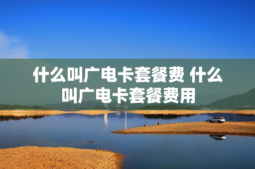 什么叫广电卡套餐费 什么叫广电卡套餐费用