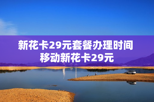 新花卡29元套餐办理时间 移动新花卡29元