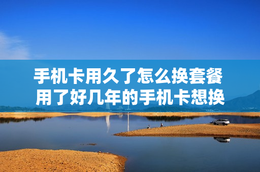 手机卡用久了怎么换套餐 用了好几年的手机卡想换