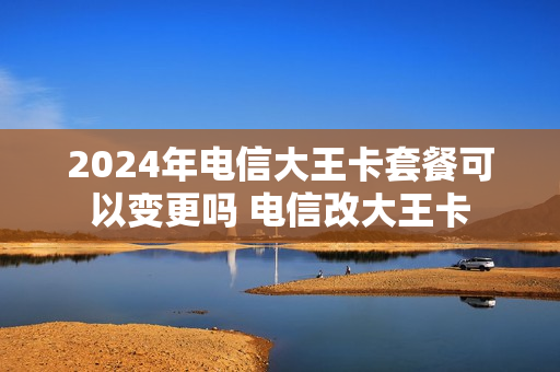 2024年电信大王卡套餐可以变更吗 电信改大王卡