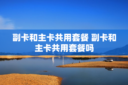 副卡和主卡共用套餐 副卡和主卡共用套餐吗