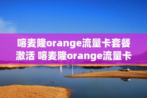 喀麦隆orange流量卡套餐激活 喀麦隆orange流量卡套餐激活要钱吗