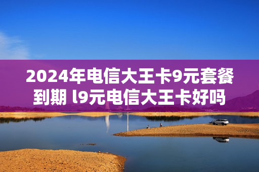2024年电信大王卡9元套餐到期 l9元电信大王卡好吗
