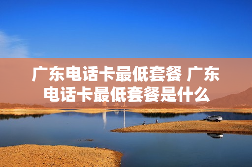 广东电话卡最低套餐 广东电话卡最低套餐是什么