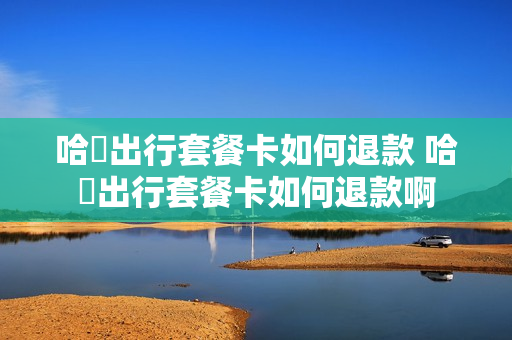哈啰出行套餐卡如何退款 哈啰出行套餐卡如何退款啊