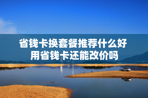省钱卡换套餐推荐什么好 用省钱卡还能改价吗