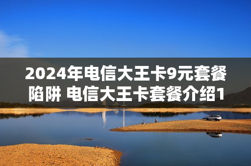 2024年电信大王卡9元套餐陷阱 电信大王卡套餐介绍19元看什么是免费的